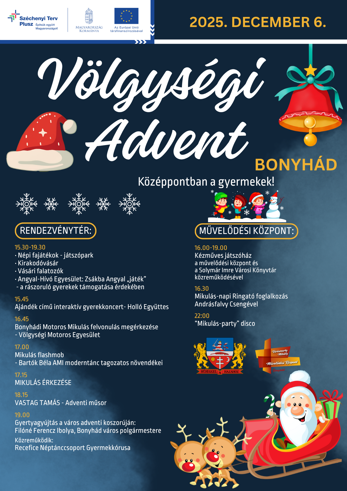 2025.12.06. Völgységi Advent -Középpontban a gyermekek! Rendezvénytér és Vörösmarty Mihály Művelődési Központ  2025-ben két Völgységi Adventtel is készülünk az ünnepekre: december 6-án és december 13-án! Lassan megérkezik az év legszebb időszaka, amikor a fények, a meghitt pillanatok és a szeretettel teli készülődés veszi át a főszerepet. Az adventi időszak nemcsak a várakozásról szól, hanem arról is, hogy időt szánjunk egymásra, megálljunk egy pillanatra, és együtt, közösségben éljük át a karácsony közeledtét! Ünnepekre hangolódó kulturális műsorral, zenével, forralt borral, népi játszóparkkal, kirakodóvásárral, vásári falatozókkal, karácsonyi hangulattal és sok-sok egyéb programmal várunk Mindenkit!  PROGRAMOK A RENDEZVÉNYTÉREN 15.30-19.30: Népi fajátékok - játszópark Kirakodóvásár Vásári falatozók Angyal-Hívó Egyesület: Zsákba Angyal „játék” - a rászoruló gyerekek támogatása érdekében  15.45 Ajándék című interaktív gyerekkoncert -Holló Együttes  16.45 Bonyhádi Motoros Mikulás felvonulás megérkezése -Völgységi Motoros Egyesület  17.00 Mikulás flashmob -Bartók Béla AMI moderntánc tagozatos növendékei  17.15 MIKULÁS ÉRKEZÉSE  18.15 VASTAG TAMÁS-Adventi műsor  19:00 Gyertyagyújtás a város adventi koszorúján: Filóné Ferencz Ibolya, Bonyhád város polgármestere  Közreműködik: Recefice Néptánccsoport Gyermekkórusa  PROGRAMOK A MŰVELŐDÉSI KÖZPONTBAN 16.00-19.00 KÉZMŰVES JÁTSZÓHÁZ a bonyhádi művelődési központ és a Solymár Imre Városi Könyvtár együttműködésével  16.30 Mikulás-napi Ringató foglalkozás Andrásfalvy Csengével  22:00 “Mikulás-party” disco  Szeretettel várunk minden érdeklődőt!