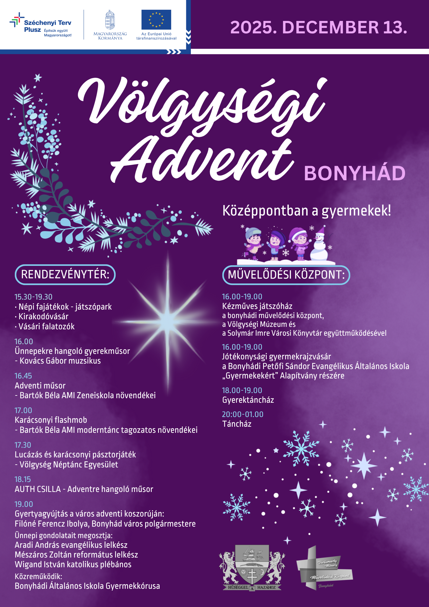 2025.12.13. Völgységi Advent Középpontban a gyermekek! Rendezvénytér és Vörösmarty Mihály Művelődési Központ  2025-ben két Völgységi Adventtel is készülünk az ünnepekre: december 6-án és december 13-án! Az adventi időszak nemcsak a várakozásról szól, hanem arról is, hogy időt szánjunk egymásra, megálljunk egy pillanatra, és együtt, közösségben éljük át a karácsony közeledtét! Ünnepekre hangolódó kulturális műsorral, zenével, forralt borral, népi játszóparkkal, kirakodóvásárral, vásári falatozókkal, karácsonyi hangulattal és sok-sok egyéb programmal várunk Mindenkit!  PROGRAMOK A RENDEZVÉNYTÉREN 15.30-19.30: Népi fajátékok - játszópark Kirakodóvásár Vásári falatozók  16.00 Ünnepekre hangoló gyerekműsor - Kovács Gábor muzsikus  16.45 Adventi műsor - Bartók Béla AMI Zeneiskola növendékei  17.00 Karácsonyi flashmob - Bartók Béla AMI moderntánc tagozatos növendékei  17.30 Lucázás és karácsonyi pásztorjáték - Völgység Néptánc Egyesület  18.15 AUTH CSILLA - Adventre hangoló műsor  19.00 Gyertyagyújtás a város adventi koszorúján: Filóné Ferencz Ibolya, Bonyhád város polgármestere  Ünnepi gondolatait megosztja: Aradi András evangélikus lelkész Mészáros Zoltán református lelkész Wigand István katolikus plébános  Közreműködik: Bonyhádi Általános Iskola Gyermekkórusa  PROGRAMOK A MŰVELŐDÉSI KÖZPONTBAN 16.00-19.00 Kézműves játszóház a bonyhádi művelődési központ, a Völgységi Múzeum és a Solymár Imre Városi Könyvtár együttműködésével  16.00-19.00 Jótékonysági gyermekrajzvásár a Bonyhádi Petőfi Sándor Evangélikus Általános Iskola „Gyermekekért” Alapítvány részére  18.00-19.00 Gyerektáncház  20:00-01.00 Táncház  Szeretettel várunk minden érdeklődőt!