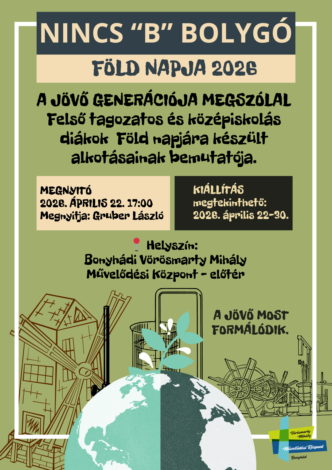 NINCS &ldquo;B&rdquo; BOLYG&Oacute; F&Ouml;LD NAPJA 2026 2026. &Aacute;PRILIS 22. 17:00 A J&Ouml;VŐ GENER&Aacute;CI&Oacute;JA MEGSZ&Oacute;LAL Felső tagozatos &eacute;s k&ouml;z&eacute;piskol&aacute;s di&aacute;kok F&ouml;ld napj&aacute;ra k&eacute;sz&uuml;lt alkot&aacute;sainak bemutat&oacute;ja. MEGNYIT&Oacute; 2026. &Aacute;PRILIS 22. 17:00 Megnyitja: Gruber L&aacute;szl&oacute;  A KI&Aacute;LL&Iacute;T&Aacute;S megtekinthető: 2026. &aacute;prilis 22&ndash;30. Helysz&iacute;n: Bonyh&aacute;di V&ouml;r&ouml;smarty Mih&aacute;ly Művelőd&eacute;si K&ouml;zpont &ndash; előt&eacute;r A J&Ouml;VŐ MOST FORM&Aacute;L&Oacute;DIK.