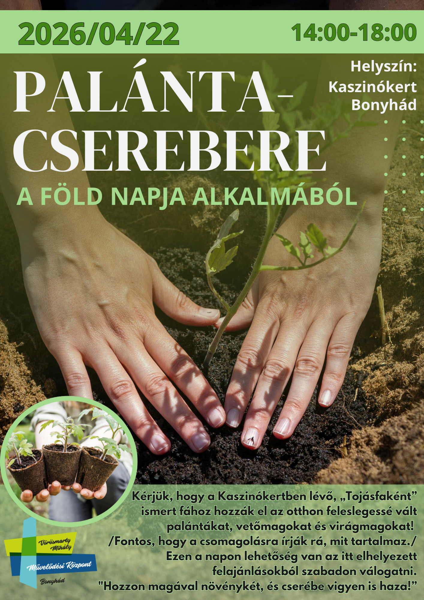 2026. &aacute;prilis 22. szerd&aacute;n 14.00-18.00 PAL&Aacute;NTA-CSEREBERE A F&Ouml;LD NAPJA ALKALM&Aacute;B&Oacute;L Helysz&iacute;n: Kaszin&oacute;kert K&eacute;rj&uuml;k, hogy a Kaszin&oacute;kertben l&eacute;vő, &bdquo;Toj&aacute;sfak&eacute;nt&rdquo; ismert f&aacute;hoz hozz&aacute;k el az otthon feleslegess&eacute; v&aacute;lt pal&aacute;nt&aacute;kat, vetőmagokat &eacute;s vir&aacute;gmagokat! /Fontos, hogy a csomagol&aacute;sra &iacute;rj&aacute;k r&aacute;, mit tartalmaz!/ Ezen a napon lehetős&eacute;g van az itt elhelyezett felaj&aacute;nl&aacute;sokb&oacute;l szabadon v&aacute;logatni. "Hozzon mag&aacute;val n&ouml;v&eacute;nyk&eacute;t, &eacute;s cser&eacute;be vigyen is haza!&rdquo;