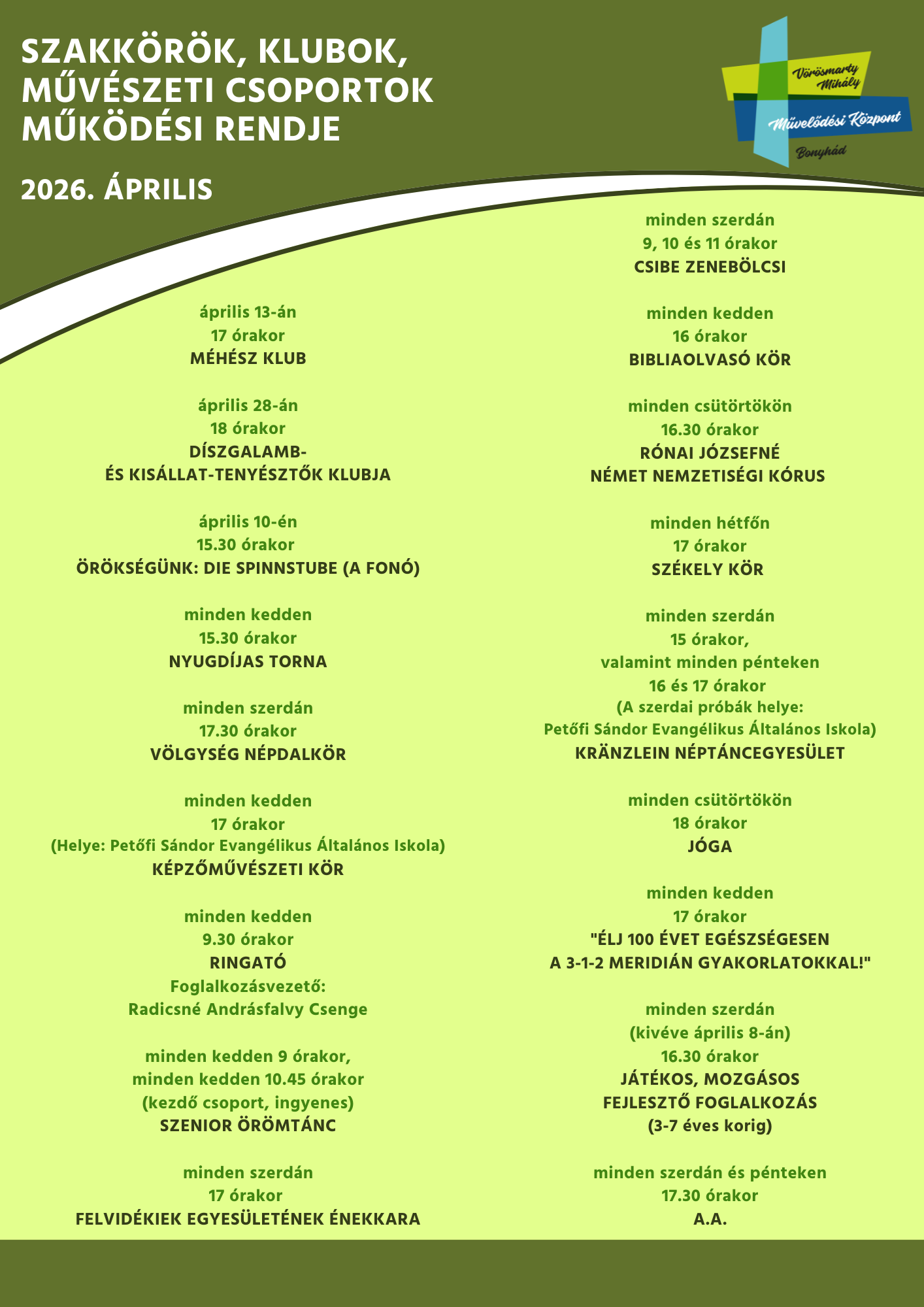 minden kedden 15.30 &oacute;rakor  NYUGD&Iacute;JAS TORNA  minden szerd&aacute;n 9, 10 &eacute;s 11 &oacute;rakor  CSIBE ZENEB&Ouml;LCSI  &aacute;prilis  13-&aacute;n 17 &oacute;rakor M&Eacute;H&Eacute;SZ KLUB   minden szerd&aacute;n 17 &oacute;rakor FELVID&Eacute;KIEK EGYES&Uuml;LET&Eacute;NEK &Eacute;NEKKARA   minden cs&uuml;t&ouml;rt&ouml;k&ouml;n 18 &oacute;rakor J&Oacute;GA   minden szerd&aacute;n 17.30 &oacute;rakor V&Ouml;LGYS&Eacute;G N&Eacute;PDALK&Ouml;R  minden kedden 17 &oacute;rakor &bdquo;&Eacute;LJ 100 &Eacute;VET EG&Eacute;SZS&Eacute;GESEN A 3-1-2 MERIDI&Aacute;N GYAKORLATOKKAL   minden szerd&aacute;n &eacute;s p&eacute;nteken 17.30 &oacute;rakor A.A.  &aacute;prilis 10-&eacute;n 15.30 &oacute;rakor &Ouml;R&Ouml;KS&Eacute;G&Uuml;NK: DIE SPINNSTUBE - A FON&Oacute;  &aacute;prilis 28-&aacute;n 18 &oacute;rakor D&Iacute;SZGALAMB- &Eacute;S KIS&Aacute;LLAT-TENY&Eacute;SZTŐK KLUBJA  minden kedden 16 &oacute;rakor BIBLIAOLVAS&Oacute; K&Ouml;R  minden kedden 17 &oacute;rakor (Helye: Petőfi S&aacute;ndor Evang&eacute;likus &Aacute;ltal&aacute;nos Iskola) BONYH&Aacute;DI K&Eacute;PZŐMŰV&Eacute;SZETI K&Ouml;R  minden h&eacute;tfőn 17 &oacute;rakor (kiv&eacute;ve: &aacute;prilis 6-&aacute;n) SZ&Eacute;KELY K&Ouml;R   minden szerd&aacute;n 15 &oacute;rakor,  valamint minden p&eacute;nteken 16 &eacute;s 17 &oacute;rakor (kiv&eacute;ve: &aacute;prilis 3-&aacute;n) (A szerdai pr&oacute;b&aacute;k helye: Petőfi S&aacute;ndor Evang&eacute;likus &Aacute;ltal&aacute;nos Iskola) KR&Auml;NZLEIN N&Eacute;PT&Aacute;NC EGYES&Uuml;LET   minden kedden 9.30 &oacute;rakor RINGAT&Oacute;  Foglalkoz&aacute;svezető: Radicsn&eacute; Andr&aacute;sfalvy Csenge  minden szerd&aacute;n 16.30 &oacute;rakor (kiv&eacute;ve: &aacute;prilis 8-&aacute;n) J&Aacute;T&Eacute;KOS, MOZG&Aacute;SOS FEJLESZTŐ FOGLALKOZ&Aacute;S (3-7 &eacute;ves korig)  minden cs&uuml;t&ouml;rt&ouml;k&ouml;n 16.30 &oacute;rakor R&Oacute;NAI J&Oacute;ZSEFN&Eacute; N&Eacute;MET NEMZETIS&Eacute;GI K&Oacute;RUS  minden kedden 9 &oacute;rakor minden kedden 10.45 &oacute;rakor (kezdő csoport, ingyenes) SZENIOR &Ouml;R&Ouml;MT&Aacute;NC