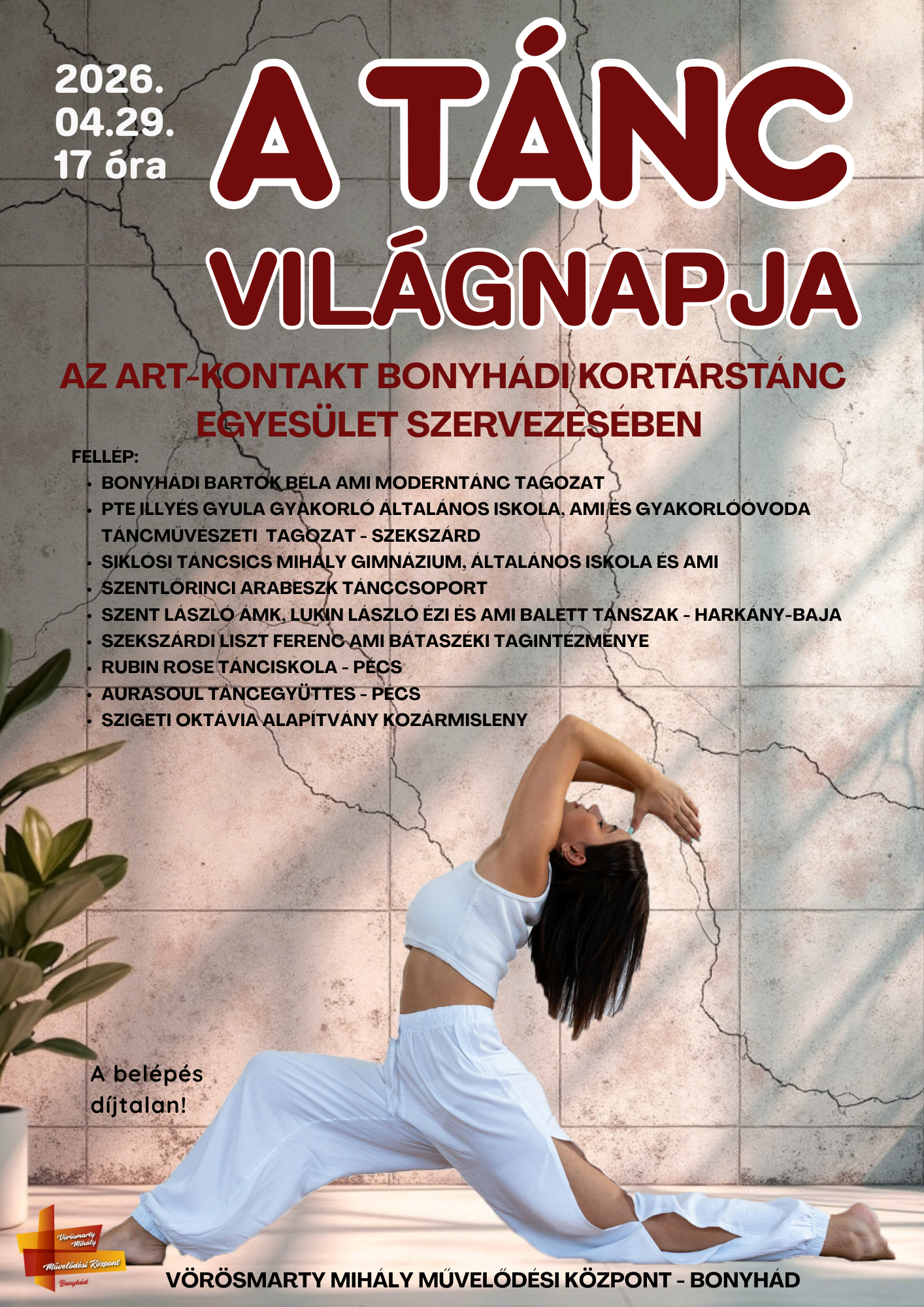 A T&aacute;nc vil&aacute;gnapja 2026. &aacute;prilis 29-&eacute;n 17 &oacute;rakor  Az ART-KONTAKT BONYH&Aacute;DI KORT&Aacute;RST&Aacute;NC EGYES&Uuml;LET szervez&eacute;s&eacute;ben FELL&Eacute;P: Bonyh&aacute;di Bart&oacute;k B&eacute;la AMI Modernt&aacute;nc Tagozat PTE ILLY&Eacute;S GYULA Gyakorl&oacute; &Aacute;ltal&aacute;nos Iskola, AMI &eacute;s Gyakorl&oacute;&oacute;voda T&aacute;ncműv&eacute;szeti Tagozat - Szeksz&aacute;rd Sikl&oacute;si T&aacute;ncsics Mih&aacute;ly Gimn&aacute;zium, &Aacute;ltal&aacute;nos Iskola &eacute;s AMI Szentlőrinci Arabeszk T&aacute;nccsoport Szent L&aacute;szl&oacute; &Aacute;MK, Lukin L&aacute;szl&oacute; &Eacute;ZI &eacute;s AMI Balett Tanszak - Hark&aacute;ny-Baja Szeksz&aacute;rdi Liszt Ferenc AMI B&aacute;tasz&eacute;ki Tagint&eacute;zm&eacute;nye Rubin Rose T&aacute;nciskola - P&eacute;cs AuraSoul T&aacute;ncegy&uuml;ttes - P&eacute;cs Szigeti okt&aacute;via alap&iacute;tv&aacute;ny koz&aacute;rmisleny A bel&eacute;p&eacute;s d&iacute;jtalan! V&Ouml;R&Ouml;SMARTY MIH&Aacute;LY MŰVELŐD&Eacute;SI K&Ouml;ZPONT - BONYH&Aacute;D