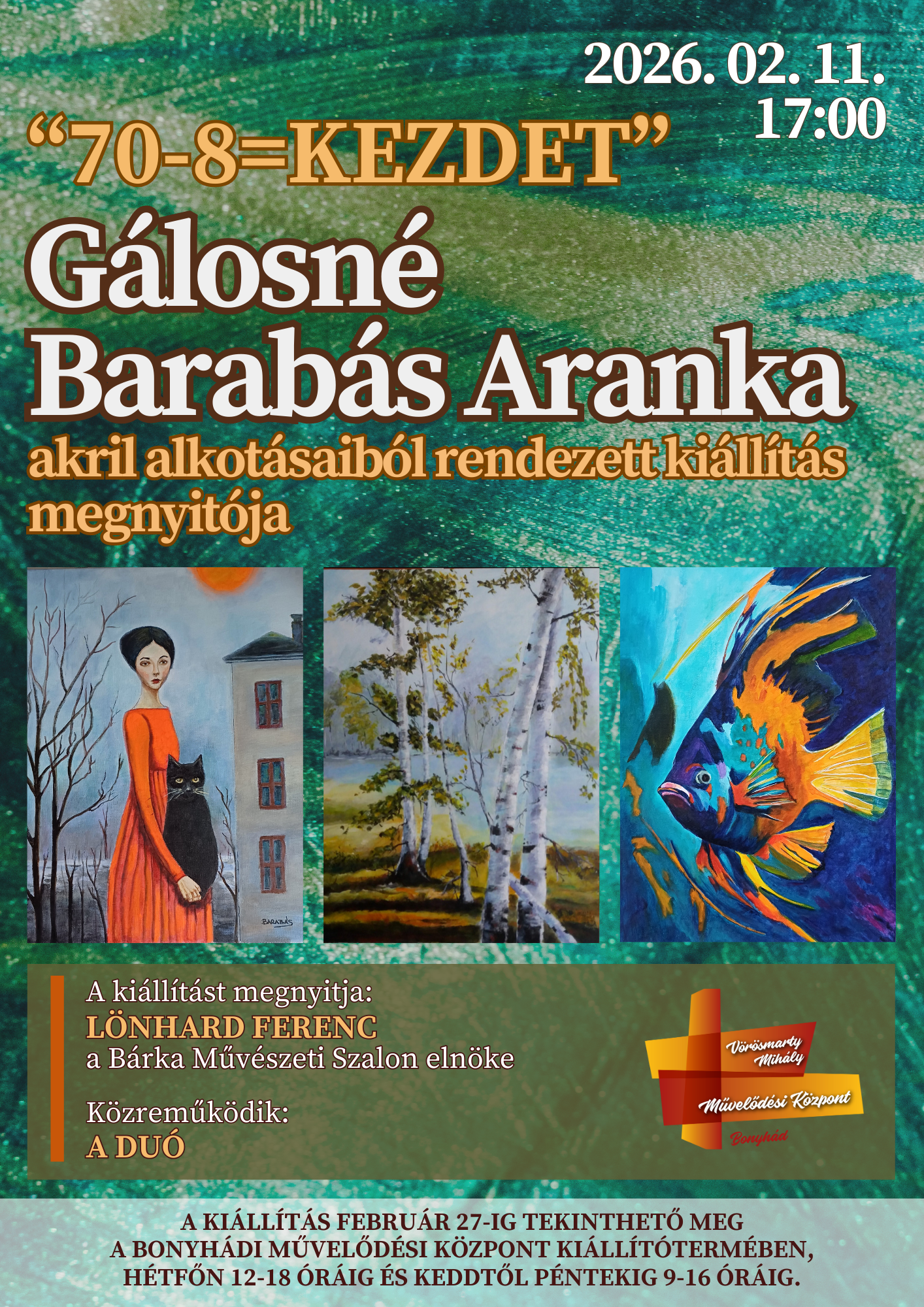 2026. febru&aacute;r 11-&eacute;n 17 &oacute;rakor 70-8=Kezdet G&aacute;losn&eacute; Barab&aacute;s Aranka akril alkot&aacute;saib&oacute;l rendezett ki&aacute;ll&iacute;t&aacute;s megnyit&oacute;ja A ki&aacute;ll&iacute;t&aacute;st megnyitja:  L&ouml;nhard Ferenc a B&aacute;rka Műv&eacute;szeti Szalon eln&ouml;ke K&ouml;zreműk&ouml;dik: a Du&oacute; A ki&aacute;ll&iacute;t&aacute;s febru&aacute;r 27-ig tekinthető meg a bonyh&aacute;di művelőd&eacute;si k&ouml;zpont ki&aacute;ll&iacute;t&oacute;term&eacute;ben, h&eacute;tfőn 12-18 &oacute;r&aacute;ig &eacute;s keddtől p&eacute;ntekig 9-16 &oacute;r&aacute;ig.