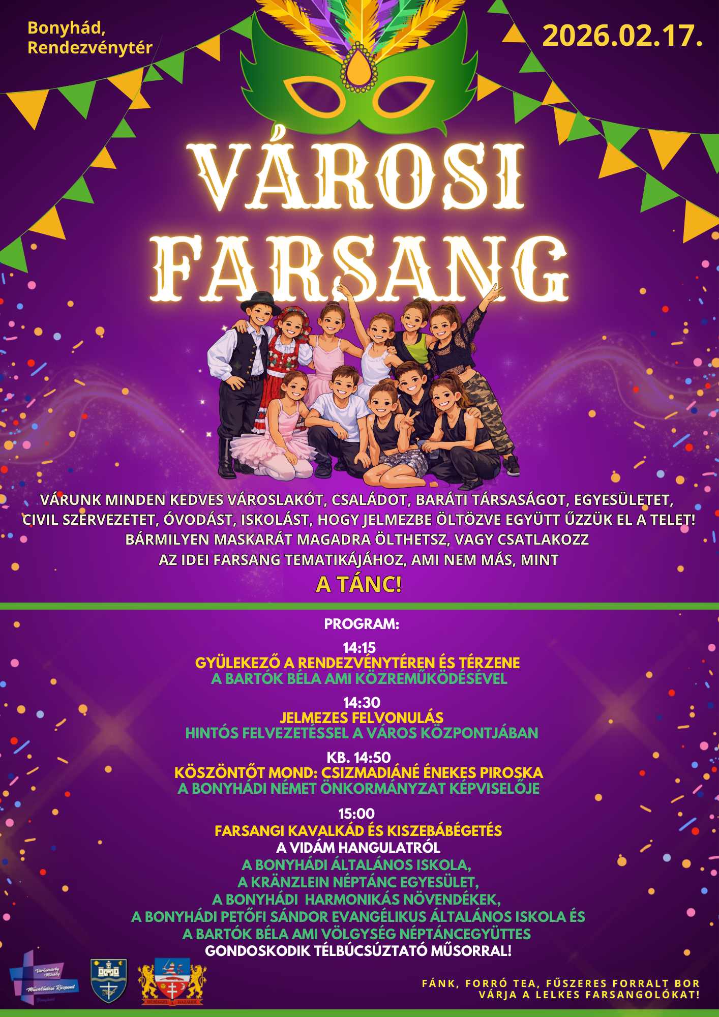2026.02.17. Bonyh&aacute;d, Rendezv&eacute;nyt&eacute;r V&aacute;rosi Farsang V&aacute;runk minden kedves v&aacute;roslak&oacute;t, csal&aacute;dot, bar&aacute;ti t&aacute;rsas&aacute;got, egyes&uuml;letet, civil szervezetet, &oacute;vod&aacute;st, iskol&aacute;st, hogy jelmezbe &ouml;lt&ouml;zve egy&uuml;tt űzz&uuml;k el a telet! B&aacute;rmilyen maskar&aacute;t magadra &ouml;lthetsz, vagy csatlakozz az idei farsang tematik&aacute;j&aacute;hoz, ami nem m&aacute;s, mint a t&aacute;nc! Program: 14:15 Gy&uuml;lekező a rendezv&eacute;nyt&eacute;ren &eacute;s t&eacute;rzene a Bart&oacute;k B&eacute;la AMI k&ouml;zreműk&ouml;d&eacute;s&eacute;vel 14:30 Jelmezes felvonul&aacute;s hint&oacute;s felvezet&eacute;ssel a v&aacute;ros k&ouml;zpontj&aacute;ban kb. 14:50 K&ouml;sz&ouml;ntőt mond: Csizmadi&aacute;n&eacute; &Eacute;nekes Piroska a Bonyh&aacute;di N&eacute;met &Ouml;nkorm&aacute;nyzat k&eacute;pviselője 15:00 Farsangi kavalk&aacute;d &eacute;s kiszeb&aacute;b&eacute;get&eacute;s A vid&aacute;m hangulatr&oacute;l  a Bonyh&aacute;di &Aacute;ltal&aacute;nos Iskola, a Kr&auml;nzlein N&eacute;pt&aacute;nc Egyes&uuml;let, a Bonyh&aacute;di harmonik&aacute;s n&ouml;vend&eacute;kek, a Bonyh&aacute;di Petőfi S&aacute;ndor Evang&eacute;likus &Aacute;ltal&aacute;nos Iskola &eacute;s a Bart&oacute;k B&eacute;la AMI V&ouml;lgys&eacute;g N&eacute;pt&aacute;ncegy&uuml;ttes gondoskodik t&eacute;lb&uacute;cs&uacute;ztat&oacute; műsorral! F&aacute;nk, forr&oacute; tea, fűszeres forralt bor v&aacute;rja a lelkes farsangol&oacute;kat!