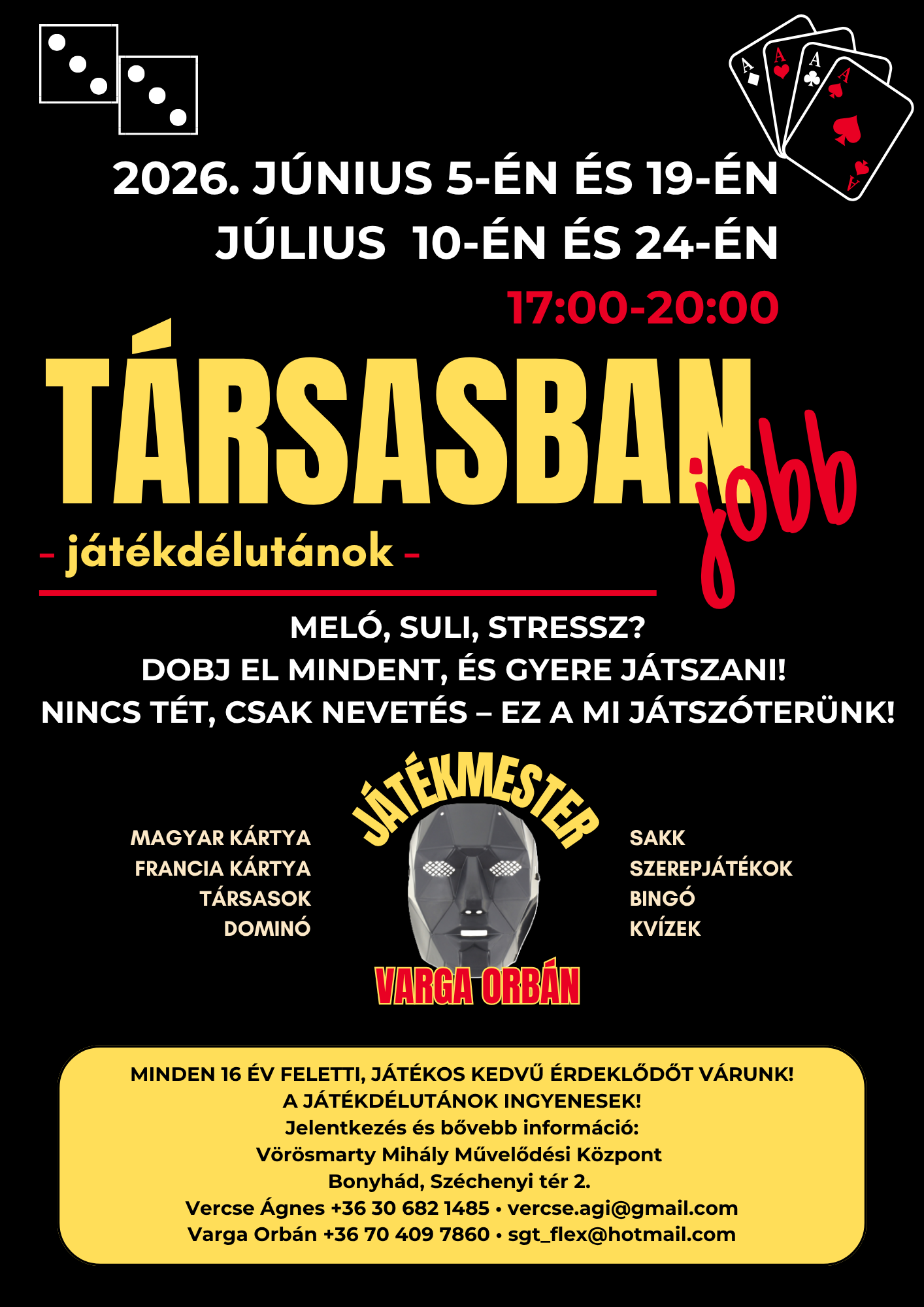 T&Aacute;RSASBAN JOBB - J&Aacute;T&Eacute;KD&Eacute;LUT&Aacute;N 2026. j&uacute;nius 5-&eacute;n &eacute;s 19-&eacute;n 17 &oacute;rakor 2026. j&uacute;lius 10-&eacute;n &eacute;s 24-&eacute;n 17 &oacute;rakor Mel&oacute;, suli, stressz? Dobj el mindent, &eacute;s gyere j&aacute;tszani! Nincs t&eacute;t, csak nevet&eacute;s &ndash; ez a mi j&aacute;tsz&oacute;ter&uuml;nk! Magyar k&aacute;rtya, francia k&aacute;rtya, t&aacute;rsasok,domin&oacute;, sakk, szerepj&aacute;t&eacute;kok, bing&oacute;,kv&iacute;zek J&aacute;t&eacute;kmester: Varga Orb&aacute;n Minden 16 &eacute;v feletti, j&aacute;t&eacute;kos kedvű &eacute;rdeklődőt v&aacute;runk! A j&aacute;t&eacute;kd&eacute;lut&aacute;nok ingyenesek! Jelentkez&eacute;s &eacute;s bővebb inform&aacute;ci&oacute;: V&ouml;r&ouml;smarty Mih&aacute;ly Művelőd&eacute;si K&ouml;zpont Bonyh&aacute;d, Sz&eacute;chenyi t&eacute;r 2. Vercse &Aacute;gnes +36 30 682 1485, vercse.agi@gmail.com Varga Orb&aacute;n +36 70 409 7860 sgt_flex@hotmail.com 