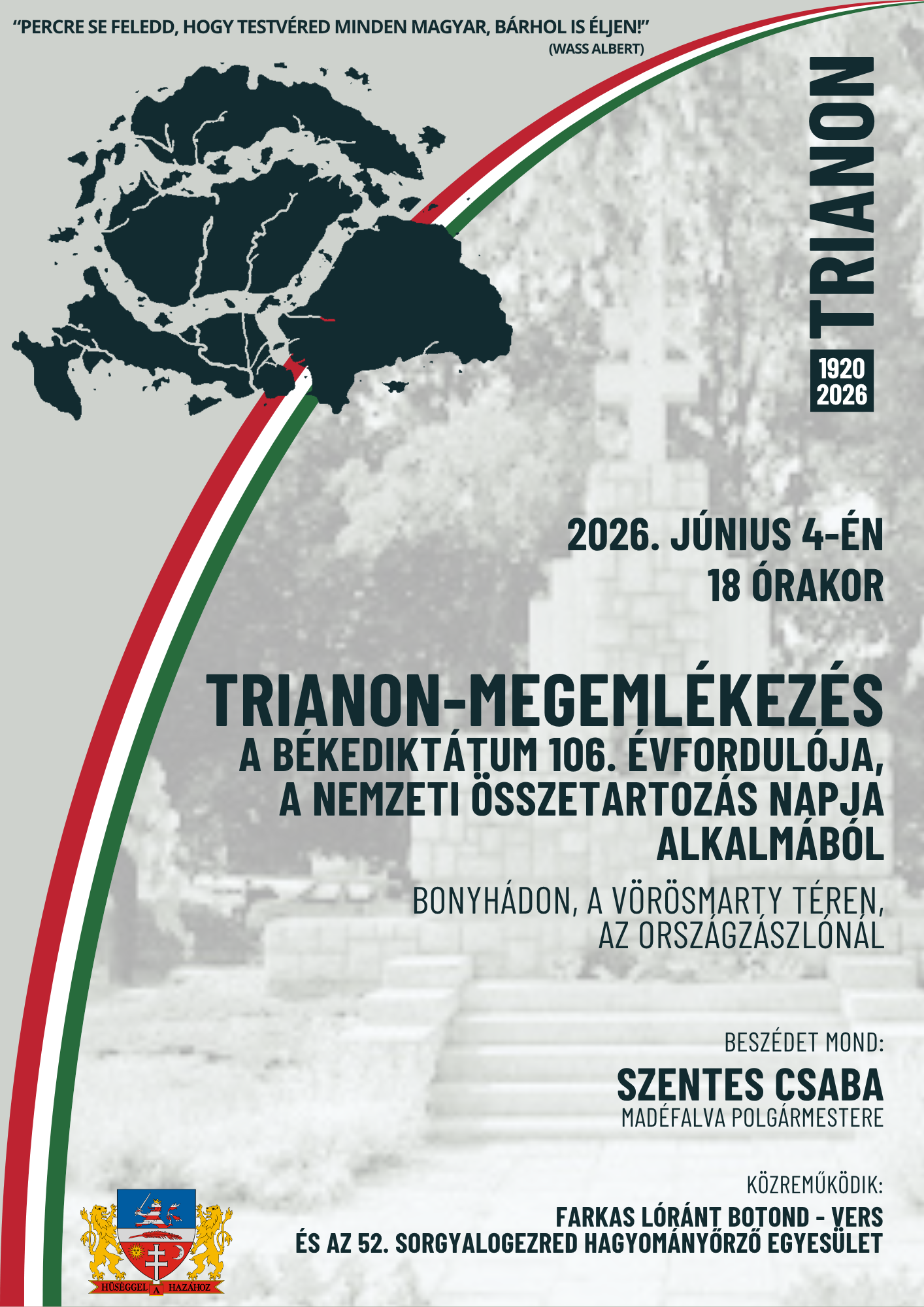 2026. j&uacute;nius 4-&eacute;n 18:00 &oacute;rakor A TRIANONI B&Eacute;KEDIKT&Aacute;TUM 106. &Eacute;VFORDUL&Oacute;JA &Eacute;S A NEMZETI &Ouml;SSZETARTOZ&Aacute;S NAPJA MEGEML&Eacute;KEZ&Eacute;S &Eacute;S KOSZOR&Uacute;Z&Aacute;S BONYH&Aacute;DON, AZ ORSZ&Aacute;GZ&Aacute;SZL&Oacute;N&Aacute;L (V&ouml;r&ouml;smarty t&eacute;r) Besz&eacute;det mond: Szentes Csaba, Mad&eacute;falva polg&aacute;rmestere Verset mond: Farkas L&oacute;r&aacute;nt Botond  a Tolna V&aacute;rmegyei SZC Perczel M&oacute;r Technikum tanul&oacute;ja K&ouml;zreműk&ouml;dik: 52. Sorgyalogezred Hagyom&aacute;nyőrző Egyes&uuml;let