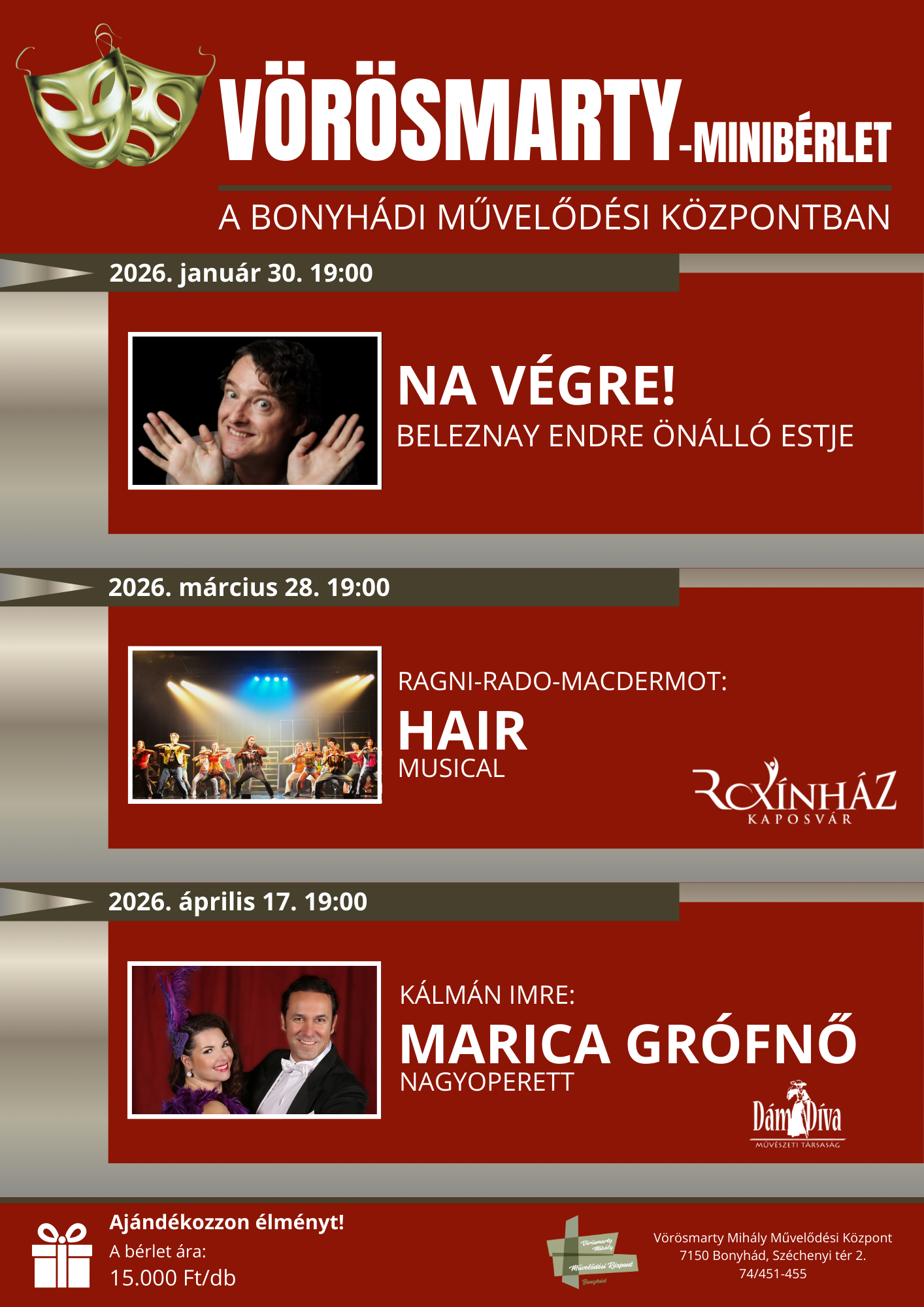 V&ouml;r&ouml;smarty-Minib&eacute;rlet A bonyh&aacute;di művelőd&eacute;si k&ouml;zpontban 2026. janu&aacute;r 30. 19:00 Na V&eacute;gre! Beleznay Endre &ouml;n&aacute;ll&oacute; estje 2026. m&aacute;rcius 28. 19:00 Ragni&ndash;Rado&ndash;Macdermot: Hair musical Kaposv&aacute;ri Rox&iacute;nh&aacute;z 2026. &aacute;prilis 17. 19:00 K&aacute;lm&aacute;n Imre: Marica Gr&oacute;fnő nagyoperett D&aacute;ma D&iacute;va Műv&eacute;szeti T&aacute;rsas&aacute;g Aj&aacute;nd&eacute;kozzon &eacute;lm&eacute;nyt! A b&eacute;rlet &aacute;ra: 15.000 Ft/db V&ouml;r&ouml;smarty Mih&aacute;ly Művelőd&eacute;si K&ouml;zpont 7150 Bonyh&aacute;d, Sz&eacute;chenyi T&eacute;r 2. 74/451-455