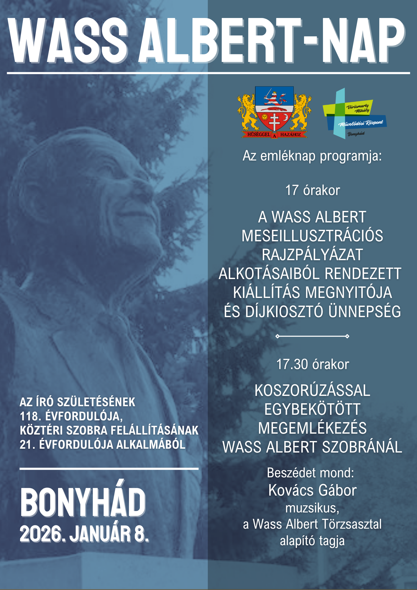 Wass Albert-nap AZ ÍRÓ SZÜLETÉSÉNEK 118. ÉVFORDULÓJA,  KÖZTÉRI SZOBRA FELÁLLÍTÁSÁNAK 21. ÉVFORDULÓJA ALKALMÁBÓL Bonyhád 2026. január 8  Az emléknap programja: 17 órakor A WASS ALBERT MESEILLUSZTRÁCIÓS RAJZPÁLYÁZAT ALKOTÁSAIBÓL RENDEZETT KIÁLLÍTÁS MEGNYITÓJA ÉS DÍJKIOSZTÓ ÜNNEPSÉG  17.30 órakor KOSZORÚZÁSSAL EGYBEKÖTÖTT MEGEMLÉKEZÉS WASS ALBERT SZOBRÁNÁL  Beszédet mond:  Kovács Gábor muzsikus, a Wass Albert Törzsasztal alapító tagja