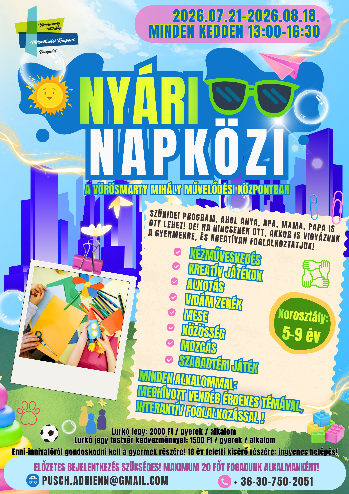 2026.07.21-2026.08.18. minden kedden 13.00-16.30 NY&Aacute;RI NAPK&Ouml;ZI a V&ouml;r&ouml;smarty Mih&aacute;ly Művelőd&eacute;si K&ouml;zpontban Sz&uuml;nidei program, ahol anya, apa, mama, papa is ott lehet! De! Ha nincsenek ott, akkor is vigy&aacute;zunk a gyermekre, &eacute;s kreat&iacute;van foglalkoztatjuk! K&eacute;zművesked&eacute;s, kreat&iacute;v j&aacute;t&eacute;kok, alkot&aacute;s, vid&aacute;m zen&eacute;k, mese, k&ouml;z&ouml;ss&eacute;g, mozg&aacute;s, szabadt&eacute;ri j&aacute;t&eacute;k  Koroszt&aacute;ly: 5-9 &eacute;v Minden alkalommal: megh&iacute;vott vend&eacute;g &eacute;rdekes t&eacute;m&aacute;val, interakt&iacute;v foglalkoz&aacute;ssal! Lurk&oacute; jegy: 2000 Ft / gyerek / alkalom Lurk&oacute; jegy testv&eacute;r kedvezm&eacute;nnyel: 1500 Ft / gyerek / alkalom Enni-innival&oacute;r&oacute;l gondoskodni kell a gyermek r&eacute;sz&eacute;re! 18 &eacute;v feletti k&iacute;s&eacute;rő r&eacute;sz&eacute;re: ingyenes bel&eacute;p&eacute;s! Előzetes bejelentkez&eacute;s sz&uuml;ks&eacute;ges! Maximum 20 főt fogadunk alkalmank&eacute;nt!  Inform&aacute;ci&oacute;: pusch.adrienn@gmail.com, +36307502051