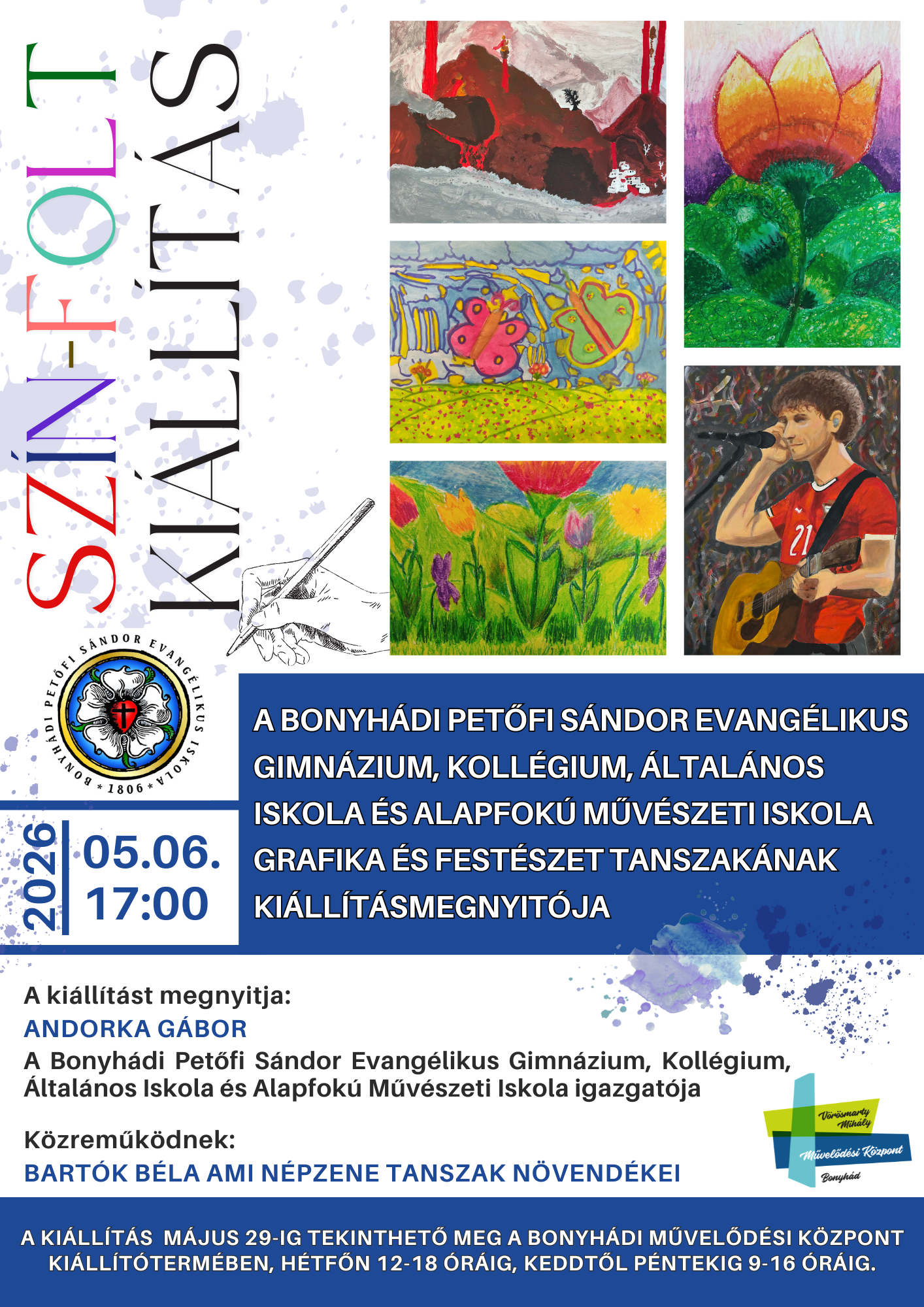 2026. m&aacute;jus 6.  17.00  A Bonyh&aacute;di Petőfi S&aacute;ndor Evang&eacute;likus Gimn&aacute;zium, Koll&eacute;gium, &Aacute;ltal&aacute;nos Iskola &eacute;s Alapfok&uacute; Műv&eacute;szeti Iskola grafika &eacute;s fest&eacute;szet tanszak&aacute;nak ki&aacute;ll&iacute;t&aacute;smegnyit&oacute;ja A ki&aacute;ll&iacute;t&aacute;st megnyitja: Andorka G&aacute;bor igazgat&oacute; K&ouml;zreműk&ouml;dik: Bart&oacute;k B&eacute;la AMI n&eacute;pzene tanszak n&ouml;vend&eacute;kei A ki&aacute;ll&iacute;t&aacute;s m&aacute;jus 29-ig tekinthető meg a bonyh&aacute;di művelőd&eacute;si k&ouml;zpont ki&aacute;ll&iacute;t&oacute;term&eacute;ben, h&eacute;tfőn 12-18 &oacute;r&aacute;ig &eacute;s keddtől p&eacute;ntekig 9-16 &oacute;r&aacute;ig