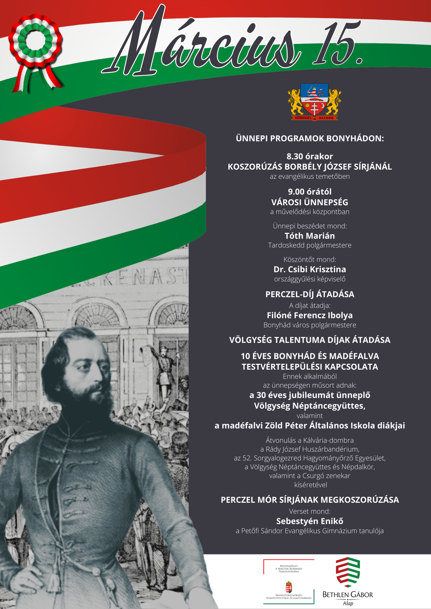 M&Aacute;RCIUS 15. AZ 1848/49-ES FORRADALOM &Eacute;S SZABADS&Aacute;GHARC &Uuml;NNEPE &Uuml;nnepi programok bonyh&aacute;don:  8.30 &oacute;rakor KOSZOR&Uacute;Z&Aacute;S BORB&Eacute;LY J&Oacute;ZSEF S&Iacute;RJ&Aacute;N&Aacute;L az evang&eacute;likus temetőben  9.00 &oacute;r&aacute;t&oacute;l V&Aacute;ROSI &Uuml;NNEPS&Eacute;G a művelőd&eacute;si k&ouml;zpontban  &Uuml;nnepi besz&eacute;det mond: T&oacute;th Mari&aacute;n Tardoskedd polg&aacute;rmestere  K&ouml;sz&ouml;ntőt mond: Dr. Csibi Krisztina orsz&aacute;ggyűl&eacute;si k&eacute;pviselő  PERCZEL-D&Iacute;J &Aacute;TAD&Aacute;SA  A d&iacute;jat &aacute;tadja: Fil&oacute;n&eacute; Ferencz Ibolya Bonyh&aacute;d v&aacute;ros polg&aacute;rmestere  V&Ouml;LGYS&Eacute;G TALENTUMA D&Iacute;JAK &Aacute;TAD&Aacute;SA  10 &Eacute;VES BONYH&Aacute;D &Eacute;S MAD&Eacute;FALVA TESTV&Eacute;RTELEP&Uuml;L&Eacute;SI KAPCSOLATA Ennek alkalm&aacute;b&oacute;l az &uuml;nneps&eacute;gen műsort adnak: a 30 &eacute;ves jubileum&aacute;t &uuml;nneplő V&ouml;lgys&eacute;g N&eacute;pt&aacute;ncegy&uuml;ttes, valamint a mad&eacute;falvi Z&ouml;ld P&eacute;ter &Aacute;ltal&aacute;nos Iskola di&aacute;kjai  &Aacute;tvonul&aacute;s a K&aacute;lv&aacute;ria-dombra a R&aacute;dy J&oacute;zsef Husz&aacute;rband&eacute;rium, az 52. Sorgyalogezred Hagyom&aacute;nyőrző Egyes&uuml;let, a V&ouml;lgys&eacute;g N&eacute;pt&aacute;ncegy&uuml;ttes &eacute;s N&eacute;pdalk&ouml;r, valamint a Csurg&oacute; zenekar  k&iacute;s&eacute;ret&eacute;vel  PERCZEL M&Oacute;R S&Iacute;RJ&Aacute;NAK MEGKOSZOR&Uacute;Z&Aacute;SA  Verset mond: Sebesty&eacute;n Enikő a Petőfi S&aacute;ndor Evang&eacute;likus Gimn&aacute;zium tanul&oacute;ja