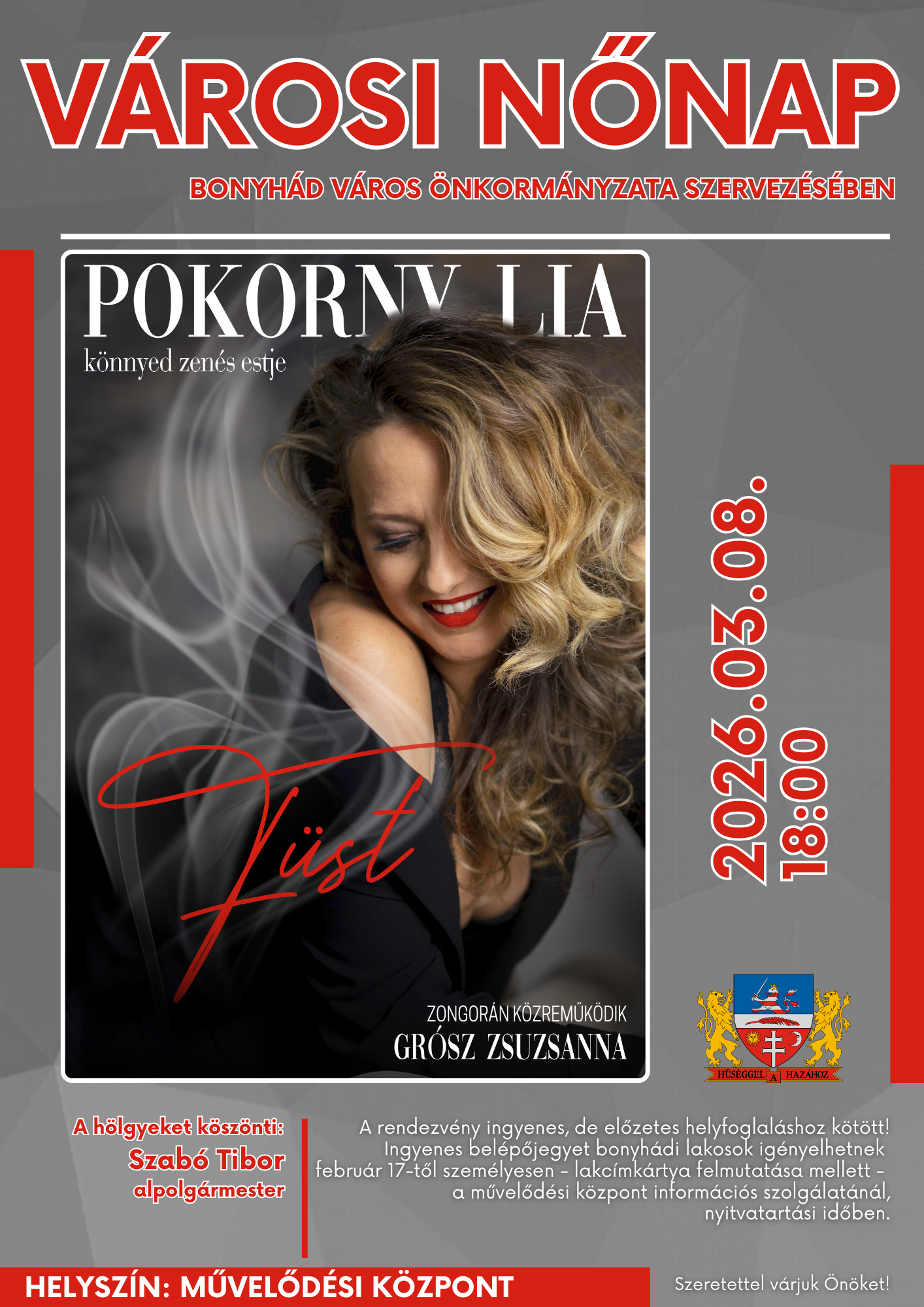 2026. m&aacute;rcius 8-&aacute;n 18:00 &oacute;rakor V&Aacute;ROSI NŐNAP Bonyh&aacute;d V&aacute;ros &Ouml;nkorm&aacute;nyzata szervez&eacute;s&eacute;ben F&uuml;st - Pokorny Lia k&ouml;nnyed zen&eacute;s estje Gr&oacute;sz Zsuzsanna zongorak&iacute;s&eacute;ret&eacute;vel A h&ouml;lgyeket k&ouml;sz&ouml;nti: Szab&oacute; Tibor alpolg&aacute;rmeste Helysz&iacute;n: V&ouml;r&ouml;smarty Mih&aacute;ly Művelőd&eacute;si K&ouml;zpont, Bonyh&aacute;d A rendezv&eacute;ny ingyenes, de előzetes helyfoglal&aacute;shoz k&ouml;t&ouml;tt! Ingyenes bel&eacute;pőjegyet bonyh&aacute;di lakosok ig&eacute;nyelhetnek febru&aacute;r 17-től szem&eacute;lyesen - lakc&iacute;mk&aacute;rtya felmutat&aacute;sa mellett - a művelőd&eacute;si k&ouml;zpont inform&aacute;ci&oacute;s szolg&aacute;lat&aacute;n&aacute;l, nyitvatart&aacute;si időben.