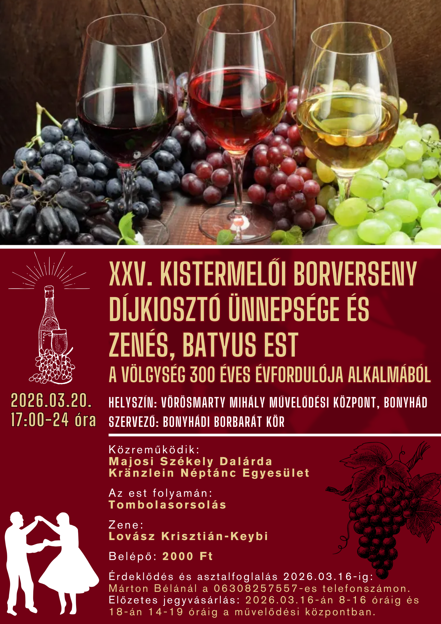 2026.03.20. 17:00-24 &oacute;ra XXV. KISTERMELŐI BORVERSENY  D&Iacute;JKIOSZT&Oacute; &Uuml;NNEPS&Eacute;GE &Eacute;S ZEN&Eacute;S, BATYUS EST A V&Ouml;LGYS&Eacute;G 300 &Eacute;VES &Eacute;VFORDUL&Oacute;JA ALKALM&Aacute;B&Oacute;L Helysz&iacute;n: V&ouml;r&ouml;smarty Mih&aacute;ly Művelőd&eacute;si K&ouml;zpont, Bonyh&aacute;d Szervező: Bonyh&aacute;di Borbar&aacute;t K&ouml;r K&ouml;zreműk&ouml;dik: Majosi Sz&eacute;kely Dal&aacute;rda Kr&auml;nzlein N&eacute;pt&aacute;nc Egyes&uuml;let Az est folyam&aacute;n: Tombolasorsol&aacute;s Zene: Lov&aacute;sz Kriszti&aacute;n-Keybi Bel&eacute;pő: 2000 Ft &Eacute;rdeklőd&eacute;s &eacute;s asztalfoglal&aacute;s 2026.03.16-ig: M&aacute;rton B&eacute;l&aacute;n&aacute;l a 06308257557-es telefonsz&aacute;mon. Előzetes jegyv&aacute;s&aacute;rl&aacute;s: 2026.03.16-&aacute;n 8-16 &oacute;r&aacute;ig &eacute;s 18-&aacute;n 14-19 &oacute;r&aacute;ig a művelőd&eacute;si k&ouml;zpontban.
